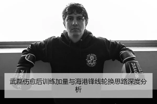 武磊伤愈后训练加量与海港锋线轮换思路深度分析