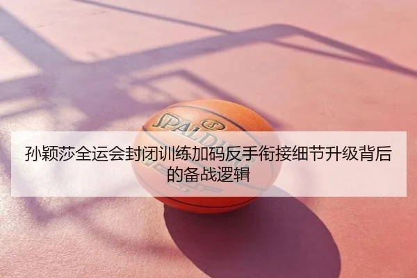 孙颖莎全运会封闭训练加码反手衔接细节升级背后的备战逻辑