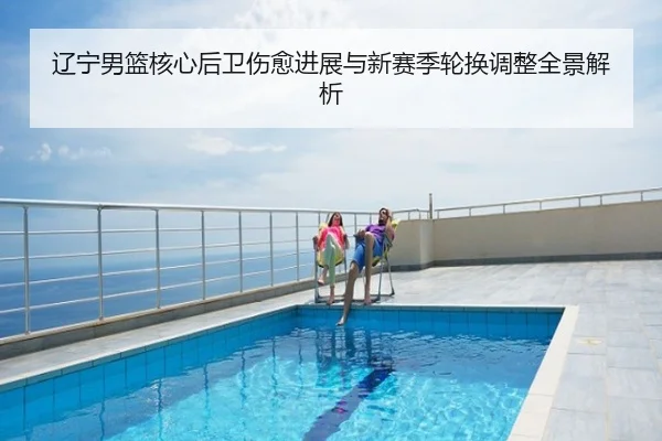 辽宁男篮核心后卫伤愈进展与新赛季轮换调整全景解析