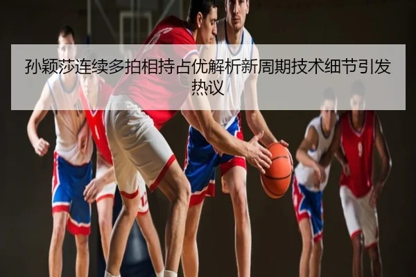 孙颖莎连续多拍相持占优解析新周期技术细节引发热议